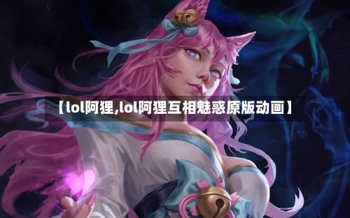 【lol阿狸,lol阿狸互相魅惑原版动画】