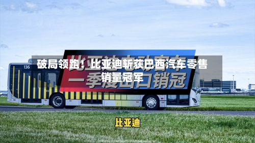破局领跑！比亚迪斩获巴西汽车零售销量冠军