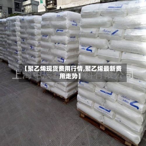 【聚乙烯现货费用行情,聚乙烯最新费用走势】