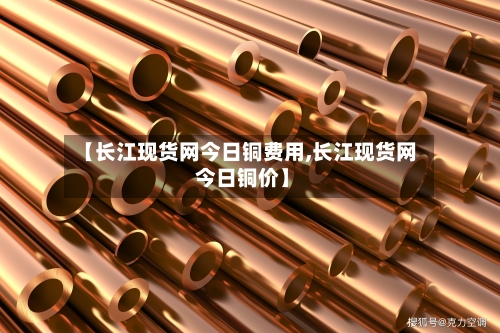 【长江现货网今日铜费用,长江现货网 今日铜价】