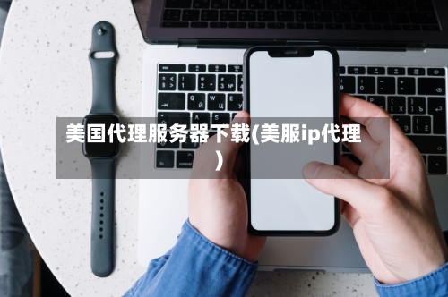 美国代理服务器下载(美服ip代理)