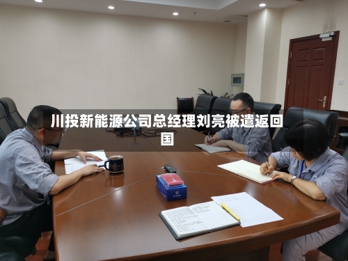 川投新能源公司总经理刘亮被遣返回国-第3张图片