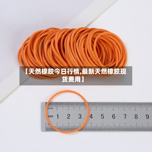 【天然橡胶今日行情,最新天然橡胶现货费用】-第2张图片
