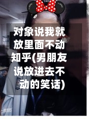 对象说我就放里面不动知乎(男朋友说放进去不动的笑话)
