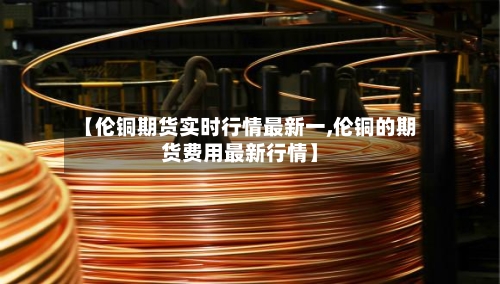 【伦铜期货实时行情最新一,伦铜的期货费用最新行情】-第2张图片