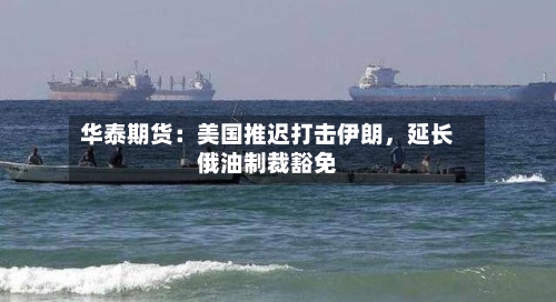 华泰期货：美国推迟打击伊朗，延长俄油制裁豁免-第2张图片