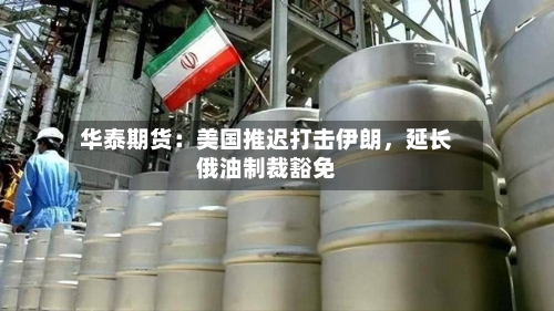 华泰期货：美国推迟打击伊朗，延长俄油制裁豁免