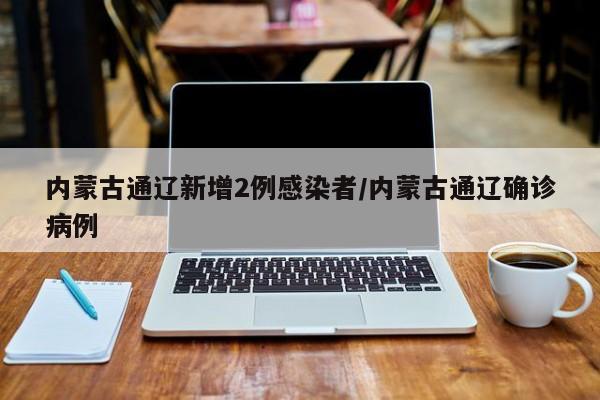 内蒙古通辽新增2例感染者/内蒙古通辽确诊病例